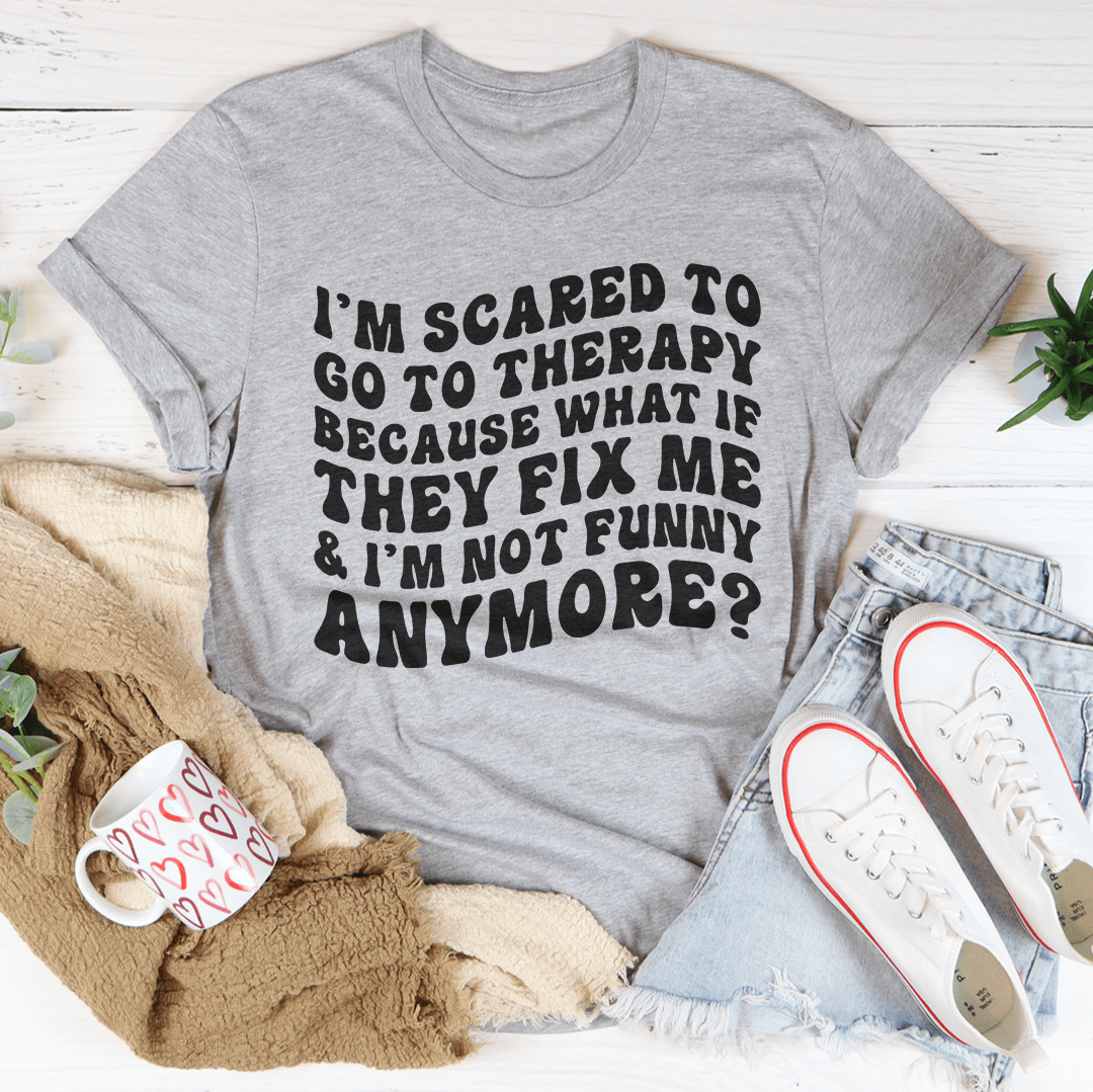 I’m Scared To Go To Therapy Because What If They Fix Me & I’m Not Funny Anymore Tee