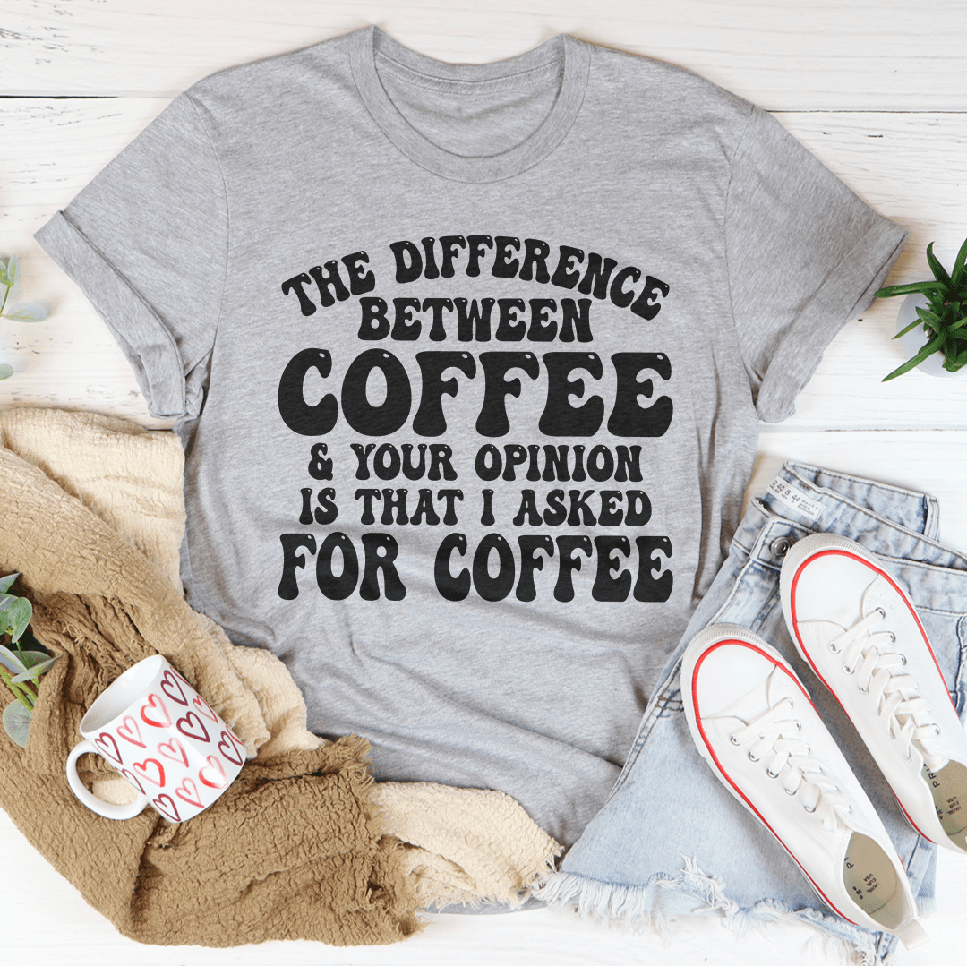 The Difference Between Coffee & Your Opinion Is That I Asked For Coffee Tee